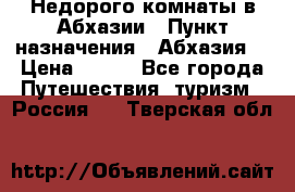 Недорого комнаты в Абхазии › Пункт назначения ­ Абхазия  › Цена ­ 300 - Все города Путешествия, туризм » Россия   . Тверская обл.